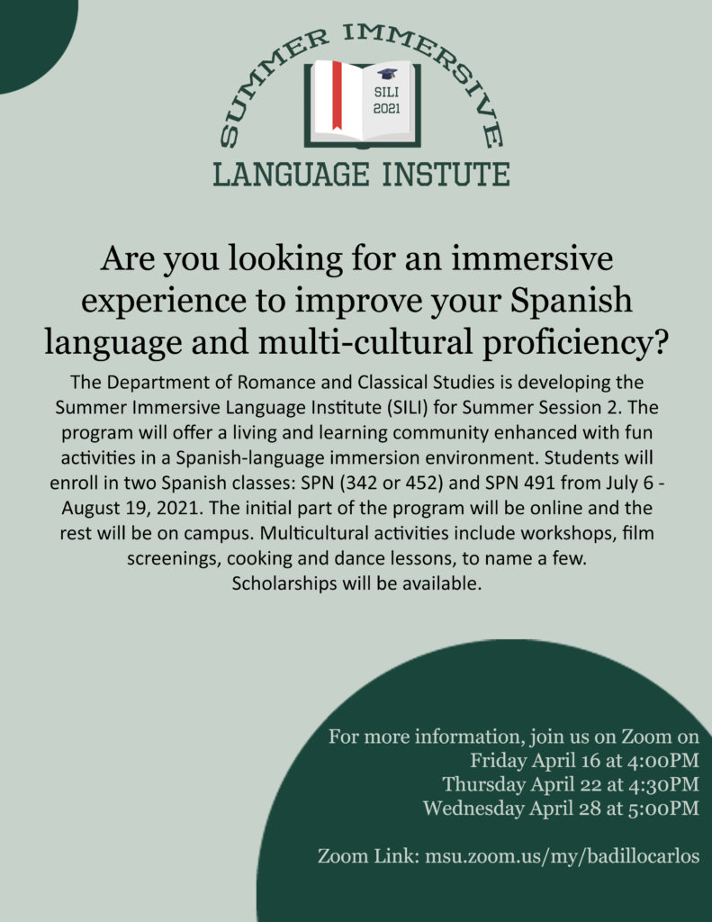 <!-- wp:paragraph -->
<p>Are you looking for an immersive experience to improve your Spanish language and multi-cultural proficiency? </p>
<!-- /wp:paragraph -->

<!-- wp:paragraph -->
<p>The Department of Romance and Classical Studies is developing the Summer Immersive Language Institute (SILI) for Summer Session 2. The program will offer a living and learning community enhanced with fun activities in a Spanish-language immersion environment. Students will enroll in two Spanish classes: SPN (342 or 452) and SPN 491 from July 6 - August 19, 2021. The initial part of the program will be online and the rest will be on campus. Multicultural activities include workshops, film screenings, cooking, and dance lessons, to name a few.  </p>
<!-- /wp:paragraph -->

<!-- wp:paragraph -->
<p>Scholarships will be available. For more information, join us on Zoom on:</p>
<!-- /wp:paragraph -->

<!-- wp:list -->
<ul><li>Thursday April 1 at 4:30PM</li><li>Wednesday April 7 at 5:00PM </li><li>Friday April 16 at 4:00PM</li><li>Thursday April 22 at 4:30PM</li><li>Wednesday April 28 at 5:00PM</li><li>Zoom Link: msu.zoom.us/my/badillocarlos</li></ul>
<!-- /wp:list -->